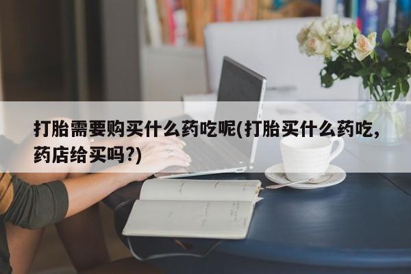 嘉兴那里有打胎药私人店打胎需要购买什么药吃呢(打胎买什么药吃,药店给买吗?)